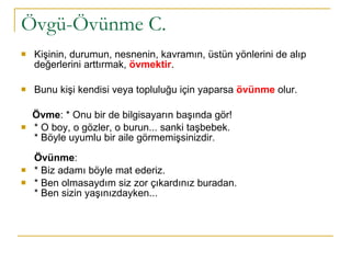 Övgü-Övünme C. Kişinin, durumun, nesnenin, kavramın, üstün yönlerini de alıp değerlerini arttırmak,  övmektir .  Bunu kişi kendisi veya topluluğu için yaparsa  övünme   olur.  Övme : * Onu bir de bilgisayarın başında gör!  * O boy, o gözler, o burun... sanki taşbebek. * Böyle uyumlu bir aile görmemişsinizdir.  Övünme :  * Biz adamı böyle mat ederiz.  * Ben olmasaydım siz zor çıkardınız buradan.  * Ben sizin yaşınızdayken... 