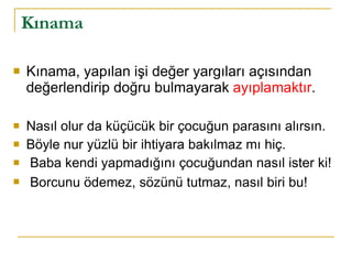Kınama Kınama, yapılan işi değer yargıları açısından değerlendirip doğru bulmayarak  ayıplamaktır . Nasıl olur da küçücük bir çocuğun parasını alırsın. Böyle nur yüzlü bir ihtiyara bakılmaz mı hiç. Baba kendi yapmadığını çocuğundan nasıl ister ki! Borcunu ödemez, sözünü tutmaz, nasıl biri bu!   