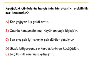 Aşağıdaki cümlelerin hangisinde bir olasılık, olabilirlik söz konusudur? A)  Kar yağıyor kış geldi artık. B)  Onunla konuşmalısınız: Köyün en yaşlı kişisidir. C)  Ben onu çok iyi tanırım çok dürüst çocuktur D)  Sizde biliyorsunuz o kardeşlerin en küçüğüdür. E)  Geç kaldık sanırım o gitmiştir . 