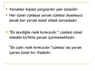 Yorumlar kişisel yargılardır yani özneldir.  Her öznel cümleye yorum cümlesi diyemeyiz ancak her yorum öznel olmak zorundadır.  ” En sevdiğim renk kırmızıdır.” cümlesi öznel olmakla birlikte yorum içermemektedir. “En canlı renk kırmızıdır.”cümlesi ise yorum içeren öznel bir ifadedir. 