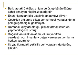 Bu kitaptaki öyküler, anlam ve üslup bütünlüğüne sahip olmayan niteliksiz eserlerdir. En zor konuları bile ustalıkla anlatmayı biliyor.  Çocukluk anılarına sıkça yer vermesi, yaratıcılığının pek gelişmediğini gösteriyor. Romancı, olayları olduğu gibi aktarmak isterken yapmacıklığa düşmüş.  Doğallıktan uzak anlatımı, okuru yapıttan uzaklaştırıyor. İnsanlara değer vermeyen tavırlarını herkes yadırgıyor. İlk yapıtlarındaki çekicilik son yapıtlarında da öne çıkıyor . 