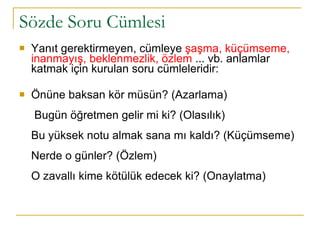 Sözde Soru Cümlesi Yanıt gerektirmeyen, cümleye  şaşma, küçümseme, inanmayış, beklenmezlik, özlem  ... vb. anlamlar katmak için kurulan soru cümleleridir:  Önüne baksan kör müsün? (Azarlama)  Bugün öğretmen gelir mi ki? (Olasılık) Bu yüksek notu almak sana mı kaldı? (Küçümseme) Nerde o günler? (Özlem) O zavallı kime kötülük edecek ki? (Onaylatma) 