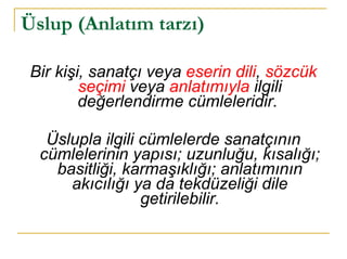 Üslup (Anlatım tarzı)   Bir kişi, sanatçı veya  eserin dili ,  sözcük seçimi  veya  anlatımıyla  ilgili değerlendirme cümleleridir.  Üslupla ilgili cümlelerde sanatçının cümlelerinin yapısı; uzunluğu, kısalığı; basitliği, karmaşıklığı; anlatımının akıcılığı ya da tekdüzeliği dile getirilebilir. 