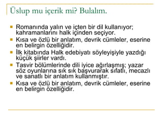 Romanında yalın ve içten bir dil kullanıyor; kahramanlarını halk içinden seçiyor. Kısa ve özlü bir anlatım, devrik cümleler, eserine en belirgin özelliğidir.  İlk kitabında Halk edebiyatı söyleyişiyle yazdığı küçük şiirler vardı. Tasvir bölümlerinde dili iyice ağırlaşmış; yazar söz oyunlarına sık sık başvurarak sıfatlı, mecazlı ve sanatlı bir anlatım kullanmıştır. Kısa ve özlü bir anlatım, devrik cümleler, eserine en belirgin özelliğidir. Üslup mu içerik mi? Bulalım.  