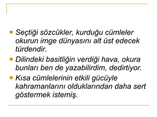 Seçtiği sözcükler, kurduğu cümleler okurun imge dünyasını alt üst edecek türdendir. Dilindeki basitliğin verdiği hava, okura bunları ben de yazabilirdim, dedirtiyor. Kısa cümlelerinin etkili gücüyle kahramanlarını olduklarından daha sert göstermek istemiş. 
