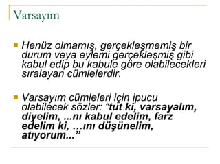 Varsayım  Henüz olmamış, gerçekleşmemiş bir durum veya eylemi gerçekleşmiş gibi kabul edip bu kabule göre olabilecekleri sıralayan cümlelerdir. Varsayım cümleleri için ipucu olabilecek sözler: “ tut ki, varsayalım, diyelim, ...nı kabul edelim, farz edelim ki, …ını düşünelim, atıyorum...” 