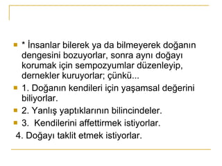 * İnsanlar bilerek ya da bilmeyerek doğanın dengesini bozuyorlar, sonra aynı doğayı korumak için sempozyumlar düzenleyip, dernekler kuruyorlar; çünkü... 1. Doğanın kendileri için yaşamsal değerini biliyorlar. 2. Yanlış yaptıklarının bilincindeler. 3.  Kendilerini affettirmek istiyorlar. 4. Doğayı taklit etmek istiyorlar. 
