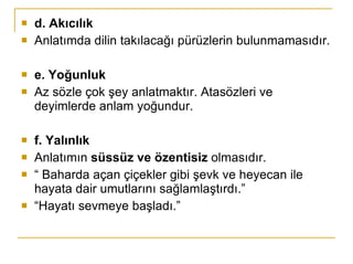 d. Akıcılık Anlatımda dilin takılacağı pürüzlerin bulunmamasıdır. e. Yoğunluk Az sözle çok şey anlatmaktır. Atasözleri ve deyimlerde anlam yoğundur. f. Yalınlık Anlatımın  süssüz ve özentisiz  olmasıdır. “  Baharda açan çiçekler gibi şevk ve heyecan ile hayata dair umutlarını sağlamlaştırdı.” “ Hayatı sevmeye başladı.” 