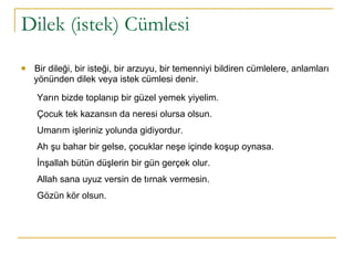 Dilek (istek) Cümlesi Bir dileği, bir isteği, bir arzuyu, bir temenniyi bildiren cümlelere, anlamları  yönünden dilek veya istek cümlesi denir.    Yarın bizde toplanıp bir güzel yemek yiyelim.  Çocuk tek kazansın da neresi olursa olsun.  Umarım işleriniz yolunda gidiyordur.  Ah şu bahar bir gelse, çocuklar neşe içinde koşup oynasa.  İnşallah bütün düşlerin bir gün gerçek olur.  Allah sana uyuz versin de tırnak vermesin.  Gözün kör olsun. 