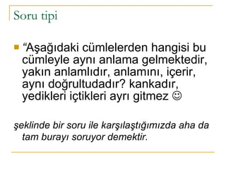 Soru tipi “ Aşağıdaki cümlelerden hangisi bu cümleyle aynı anlama gelmektedir, yakın anlamlıdır, anlamını, içerir, aynı doğrultudadır? kankadır, yedikleri içtikleri ayrı gitmez   şeklinde bir soru ile karşılaştığımızda aha da tam burayı soruyor demektir.   