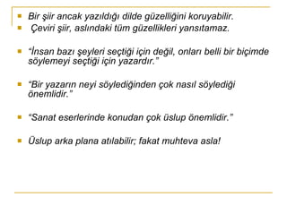 Bir şiir ancak yazıldığı dilde güzelliğini koruyabilir. Çeviri şiir, aslındaki tüm güzellikleri yansıtamaz.  “ İnsan bazı şeyleri seçtiği için değil, onları belli bir biçimde söylemeyi seçtiği için yazardır.” “ Bir yazarın neyi söylediğinden çok nasıl söylediği önemlidir.” “ Sanat eserlerinde konudan çok üslup önemlidir.” Üslup arka plana atılabilir; fakat muhteva asla! 