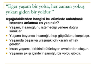 “ Eğer yaşam bir yolsa, her zaman yokuş yukarı giden bir yoldur.” Aşağıdakilerden hangisi bu cümlede anlatılmak istenene anlamca en yakındır? Yaşam, insanoğlunu istemediği yerlere doğru sürükler. Yaşamı boyunca insanoğlu hep güçlüklerle karşılaşır. Yaşamda başarıya ulaşmak için kararlı olmak gerekir. İnsan yaşamı, birbirini bütünleyen evrelerden oluşur. Yaşamın akışı içinde insanoğlu bir yolcu gibidir. 