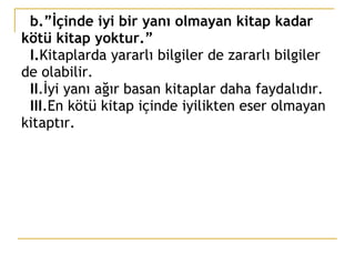 b.”İçinde iyi bir yanı olmayan kitap kadar kötü kitap yoktur.”   I. Kitaplarda yararlı bilgiler de zararlı bilgiler de olabilir.   II .İyi yanı ağır basan kitaplar daha faydalıdır.   III .En kötü kitap içinde iyilikten eser olmayan kitaptır. 