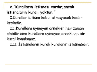 c.”Kuralların istisnası vardır;ancak istisnaların kuralı yoktur.”   I .Kurallar istisna kabul etmeyecek kadar kesindir.   II. Kurallara uymayan örnekler her zaman olabilir ama kurallara uymayan örneklere bir kural konulamaz.   III . İstisnaların kuralı,kuraların istisnasıdır. 