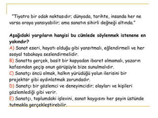 ” Tiyatro bir odak noktasıdır; dünyada, tarihte, insanda her ne varsa oraya yansıyabilir; ama sanatın sihirli değneği altında.” Aşağıdaki yargıların hangisi bu cümlede söylenmek istenene en yakındır? A)  Sanat eseri, hayatı olduğu gibi yansıtmalı, eğlendirmeli ve her sosyal tabakaya seslendirmelidir. B)  Sanatta gerçek, basit bir kopyadan ibaret olmamalı, yazarın kafasından geçip onun görüşüyle bize sunulmalıdır. C)  Sanatçı öncü olmak, halkın yürüdüğü yolun ilerisini bir projektör gibi aydınlatmak zorundadır. D)  Sanatçı bir gözlemci ve deneyimcidir; olayları ve kişileri gözlemlediği gibi verir. E)  Sanatçı, toplumdaki işlevini, sanat kaygısını her şeyin üstünde tutmakla gerçekleştirebilir.  