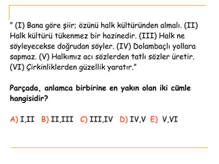 ”  (I) Bana göre şiir; özünü halk kültüründen almalı. (II) Halk kültürü tükenmez bir hazinedir. (III) Halk ne söyleyecekse doğrudan söyler. (IV) Dolambaçlı yollara sapmaz. (V) Halkımız acı sözlerden tatlı sözler üretir. (VI) Çirkinliklerden güzellik yaratır.” Parçada, anlamca birbirine en yakın olan iki cümle hangisidir? A)  I,II   B)  II,III   C)  III,IV   D)   IV,V  E)   V,VI     