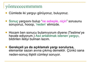yönteeeeemmmm Cümlede iki yargıyı görüyoruz, buluyoruz.  Sonuç  yargısını bulup “ ne sebeple, niçin ” sorusunu soruyoruz, hooop, ‘ neden’  elimizde. Hocam ben sonucu bulamıyorum diyene (Teslime’ye havale ediyorum.)  Asıl anlatılmak istenen yargıyı , bildirilen iletiyi bulman lazım.  Gerekçeli ya da açıklamalı yargı sorulursa,  elemanlar sazan avına çıkmış demektir. Çünkü sana neden-sonuç ilişkili cümleyi soruyor.  