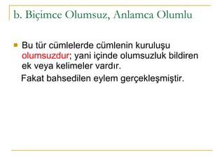 b. Biçimce Olumsuz, Anlamca Olumlu Bu tür cümlelerde cümlenin kuruluşu  olumsuzdur ; yani içinde olumsuzluk bildiren ek veya kelimeler vardır.  Fakat bahsedilen eylem gerçekleşmiştir.  