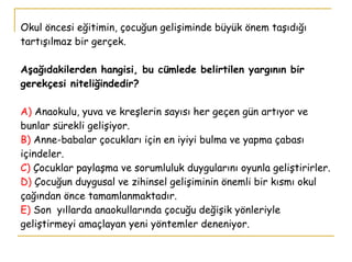 Okul öncesi eğitimin, çocuğun gelişiminde büyük önem taşıdığı tartışılmaz bir gerçek. Aşağıdakilerden hangisi, bu cümlede belirtilen yargının bir gerekçesi niteliğindedir? A)  Anaokulu, yuva ve kreşlerin sayısı her geçen gün artıyor ve bunlar sürekli gelişiyor. B)  Anne-babalar çocukları için en iyiyi bulma ve yapma çabası içindeler. C)  Çocuklar paylaşma ve sorumluluk duygularını oyunla geliştirirler. D)  Çocuğun duygusal ve zihinsel gelişiminin önemli bir kısmı okul çağından önce tamamlanmaktadır. E)   Son  yıllarda anaokullarında çocuğu değişik yönleriyle  geliştirmeyi amaçlayan yeni yöntemler deneniyor. 