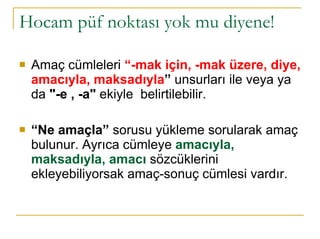 Hocam püf noktası yok mu diyene! Amaç cümleleri  “-mak için, -mak üzere, diye, amacıyla, maksadıyla ”  unsurları ile veya ya da  "-e , -a"  ekiyle  belirtilebilir.  “ Ne amaçla”  sorusu yükleme sorularak amaç bulunur. Ayrıca cümleye  amacıyla, maksadıyla, amacı  sözcüklerini ekleyebiliyorsak amaç-sonuç cümlesi vardır.  