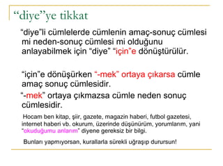 “ diye”ye tikkat “ diye”li cümlelerde cümlenin amaç-sonuç cümlesi mi neden-sonuç cümlesi mi olduğunu anlayabilmek için “diye” “ için”e  dönüştürülür.  “ için”e dönüşürken  “-mek” ortaya çıkarsa  cümle amaç sonuç cümlesidir.  “ - mek ” ortaya çıkmazsa cümle neden sonuç cümlesidir. Hocam ben kitap, şiir, gazete, magazin haberi, futbol gazetesi, internet haberi vb. okurum, üzerinde düşünürüm, yorumlarım, yani “ okuduğumu anlarım ” diyene gereksiz bir bilgi.  Bunları yapmıyorsan, kurallarla sürekli uğraşıp durursun!   