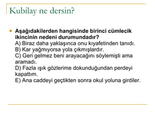 Kubilay ne dersin? Aşağıdakilerden hangisinde birinci cümlecik ikincinin nedeni durumundadır? A) Biraz daha yaklaşınca onu kıyafetinden tanıdı. B) Kar yağmıyorsa yola çıkmışlardır. C) Geri gelmez beni arayacağını söylemişti ama aramadı. D) Fazla ışık gözlerime dokunduğundan perdeyi kapattım. E) Ana caddeyi geçtikten sonra okul yoluna girdiler. 