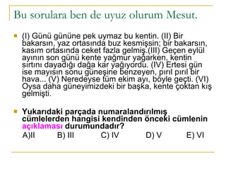 Bu sorulara ben de uyuz olurum Mesut.  (I) Günü gününe pek uymaz bu kentin. (II) Bir bakarsın, yaz ortasında buz kesmişsin; bir bakarsın, kasım ortasında ceket fazla gelmiş.(III) Geçen eylül ayının son günü kente yağmur yağarken, kentin sırtını dayadığı dağa kar yağıyordu. (IV) Ertesi gün ise mayısın sonu güneşine benzeyen, pırıl pırıl bir hava... (V) Neredeyse tüm ekim ayı, böyle geçti. (VI) Oysa daha güneyimizdeki bir başka, kente çoktan kış gelmişti. Yukarıdaki parçada numaralandırılmış cümlelerden hangisi kendinden önceki cümlenin  açıklaması  durumundadır?  A)II  B) III  C) IV  D) V  E) VI 