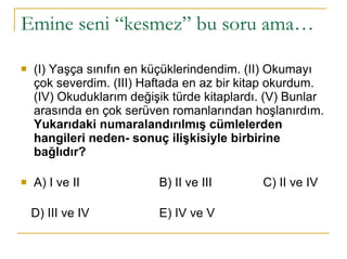 Emine seni “kesmez” bu soru ama… (I) Yaşça sınıfın en küçüklerindendim. (II) Okumayı çok severdim. (III) Haftada en az bir kitap okurdum. (IV) Okuduklarım değişik türde kitaplardı. (V) Bunlar arasında en çok serüven romanlarından hoşlanırdım. Yukarıdaki numaralandırılmış cümlelerden hangileri neden- sonuç ilişkisiyle birbirine bağlıdır? A) I ve II  B) II ve III  C) II ve IV  D) III ve IV  E) IV ve V 