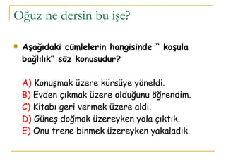 Oğuz ne dersin bu işe? Aşağıdaki cümlelerin hangisinde “ koşula bağlılık” söz konusudur? A)  Konuşmak üzere kürsüye yöneldi.  B)   Evden çıkmak üzere olduğunu öğrendim. C)  Kitabı geri vermek üzere aldı. D)  Güneş doğmak üzereyken yola çıktık. E)  Onu trene binmek üzereyken yakaladık. 