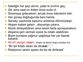 İstediğin her şeyi alırım, yeter ki sınıfını geç.  Git; ama saat on ikiden önce evde ol.  Sinemaya gideceksin; ancak önce ödevlerini bitir.  Her güneş doğduğunda beni hatırla Sanatçı yapıtında toplumu anlatırsa ölümsüzleşir.  Akşam baban gelsin , alışverişe çıkarız. Müzik dinleyebilirsin ama sesini fazla açmayacaksın.  Akşama geri vermek üzere bu kitabı alabilirsin. Bizim buralara yağmur yağdıkça her yer toprak kokardı.  Ah bir zengin ol sa m .  (Kadir ne dersin koşul cümlesi mi)   “ Bir şiir kitabı alsan da oku sa k.” , “ Radyonun sesini açsan da biz de dinlesek” 