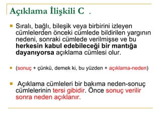 Açıklama İlişkili C   .  Sıralı, bağlı, bileşik veya birbirini izleyen cümlelerden önceki cümlede bildirilen yargının nedeni, sonraki cümlede verilmişse ve bu  herkesin kabul edebileceği bir mantığa dayanıyorsa  açıklama cümlesi olur. ( sonuç  + çünkü, demek ki, bu yüzden +  açıklama-neden ) Açıklama cümleleri bir bakıma neden-sonuç cümlelerinin  tersi gibidir . Önce  sonuç verilir sonra neden açıklanır. 