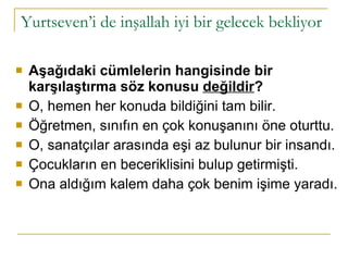 Yurtseven’i de inşallah iyi bir gelecek bekliyor Aşağıdaki cümlelerin hangisinde bir karşılaştırma söz konusu  değildir ? O, hemen her konuda bildiğini tam bilir. Öğretmen, sınıfın en çok konuşanını öne oturttu. O, sanatçılar arasında eşi az bulunur bir insandı. Çocukların en beceriklisini bulup getirmişti. Ona aldığım kalem daha çok benim işime yaradı. 