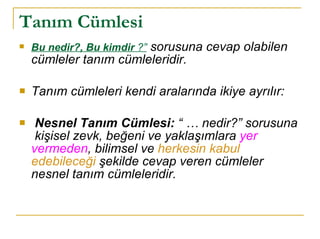 Tanım Cümlesi   Bu nedir?, Bu kimdir   ?”  sorusuna cevap olabilen cümleler tanım cümleleridir.  Tanım cümleleri kendi aralarında ikiye ayrılır: Nesnel Tanım Cümlesi:  “ … nedir?” sorusuna  kişisel zevk, beğeni ve yaklaşımlara  yer vermeden , bilimsel ve  herkesin kabul edebileceği  şekilde cevap veren cümleler nesnel tanım cümleleridir. 