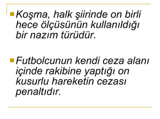Koşma, halk şiirinde on birli hece ölçüsünün kullanıldığı bir nazım türüdür. Futbolcunun kendi ceza alanı içinde rakibine yaptığı on kusurlu hareketin cezası penaltıdır. 