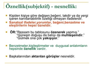 Öznellik(subjektif) - nesnellik: Kişiden kişiye göre değişen,beğeni, takdir ya da yergi içeren kanıtlanabilirlik özelliği olmayan ifadelerdir.  Sanatsal ifadeler,yorumlar, beğeni,benzetme ve eleştirilerin hepsi özneldir. ÖR: ”Ressam bu tablosunu  özenerek  yapmış.”   “Güneşin doğuşu da batışı da  muhteşemdir .”   “Gülmek ona çok  yakışıyor .” Benzetmeler,kişileştirmeler ve  duygusal anlatımların hepsinde  öznellik  vardır. Başkalarından  aktarılan görüşler  nesneldir. 