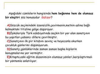   Aşağıdaki cümlelerin hangisinde  hem beğenme hem de olumsuz bir   eleştiri  söz konusudur  Gülizar ?   A) Sözcük seçimindeki özensizlik,çevirmenin,metnin aslına bağlı kalmaktaki titizline gölge düşürüyor.    B) Öyküleriyle Türk edebiyatında seçkin bir yer alan sanatçının bu yapıtları,yabancı dillere çevrilmiştir.   C) Sanatçının ilk şiir kitabını sevinç ve heyecanla okurken çocukluk günlerimi düşünüyorum.   D) Sanatçı,günlüklerinde zaman zaman başka kişilerin konuşmalarına yer vermiştir.   E) Kitapta,eski eğitim düzenimizin olumsuz yönleri,karşılaştırmalı bir yöntemle anlatılıyor. 