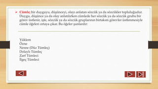  Cümle; bir duyguyu, düşünceyi, olayı anlatan sözcük ya da sözcükler topluluğudur.
Duygu, düşünce ya da olay anlatılırken cümlede her sözcük ya da sözcük grubu bir
görev üstlenir, işte, sözcük ya da sözcük gruplarının birtakım görevler üstlenmesiyle
cümle öğeleri ortaya çıkar. Bu öğeler şunlardır:
Yüklem
Özne
Nesne (Düz Tümleç)
Dolaylı Tümleç
Zarf Tümleci
İlgeç Tümleci
 