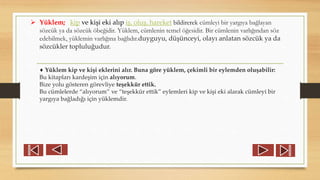  Yüklem; kip ve kişi eki alıp iş, oluş, hareket bildirerek cümleyi bir yargıya bağlayan
sözcük ya da sözcük öbeğidir. Yüklem, cümlenin temel öğesidir. Bir cümlenin varlığından söz
edebilmek, yüklemin varlığına bağlıdır.duyguyu, düşünceyi, olayı anlatan sözcük ya da
sözcükler topluluğudur.
♦ Yüklem kip ve kişi eklerini alır. Buna göre yüklem, çekimli bir eylemden oluşabilir:
Bu kitapları kardeşim için alıyorum.
Bize yolu gösteren görevliye teşekkür ettik.
Bu cümlelerde “alıyorum” ve “teşekkür ettik” eylemleri kip ve kişi eki alarak cümleyi bir
yargıya bağladığı için yüklemdir.
 