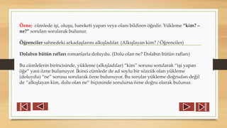 Özne; cümlede işi, oluşu, hareketi yapan veya olanı bildiren öğedir. Yükleme “kim? –
ne?” soruları sorularak bulunur.
Öğrenciler sahnedeki arkadaşlarını alkışladılar. (Alkışlayan kim? / Öğrenciler)
Dolabın bütün rafları romanlarla doluydu. (Dolu olan ne? Dolabın bütün rafları)
Bu cümlelerin birincisinde, yükleme (alkışladılar) “kim” sorusu sorularak “işi yapan
öğe” yani özne bulunuyor. İkinci cümlede de ad soylu bir sözcük olan yükleme
(doluydu) “ne” sorusu sorularak özne bulunuyor. Bu sorular yükleme doğrudan değil
de “alkışlayan kim, dolu olan ne” biçiminde sorulursa özne doğru olarak bulunur.
 