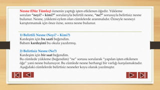 Nesne (Düz Tümleç) öznenin yaptığı işten etkilenen öğedir. Yükleme
sorulan “neyi? – kimi?” sorularıyla belirtili nesne, “ne?” sorusuyla belirtisiz nesne
bulunur. Nesne, yüklemi eylem olan cümlelerde aranmalıdır. Özneyle nesneyi
karıştırmamak için önce özne, sonra nesne bulunur.
1) Belirtili Nesne (Neyi? – Kimi?)
Kardeşim için bu saati beğendim.
Babam kardeşimi bu okula yazdırmış.
2) Belirtisiz Nesne (Ne?)
Kardeşim için bir saat beğendim.
Bu cümlede yükleme (beğendim) “ne” sorusu sorularak “yapılan işten etkilenen
öğe” yani nesne bulunuyor. Bu cümlede nesne herhangi bir varlığı karşılamaktadır.
Aşağıdaki cümlelerde belirtisiz nesneler koyu olarak yazılmıştır.
 