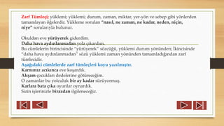 Zarf Tümleçi; yüklemi; yüklemi; durum, zaman, miktar, yer-yön ve sebep gibi yönlerden
tamamlayan öğelerdir. Yükleme sorulan “nasıl, ne zaman, ne kadar, neden, niçin,
niye” sorularıyla bulunur.
Okuldan eve yürüyerek giderdim.
Daha hava aydınlanmadan yola çıkardım.
Bu cümlelerin birincisinde “yürüyerek” sözcüğü, yüklemi durum yönünden; İkincisinde
“daha hava aydınlanmadan” sözü yüklemi zaman yönünden tamamladığından zarf
tümlecidir.
Aşağıdaki cümlelerde zarf tümleçleri koyu yazılmıştır.
Karnımız acıkınca eve koşardık.
Akşam çocukları dedelerine götüreceğim.
O zamanlar bu yolculuk bir ay kadar sürüyormuş.
Karlara bata çıka oyunlar oynardık.
Sizin işlerinizle birazdan ilgileneceğiz.
 