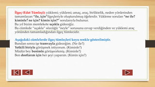 İlgeç (Edat Tümleçi); yüklemi; yüklemi; amaç, araç, birliktelik, neden yönlerinden
tamamlayan “ile, için”ilgeçleriyle oluşturulmuş öğelerdir. Yükleme sorulan “ne ile?
kiminle? ne için? kimin için?” sorularıyla bulunur.
Bu yıl bizim memlekete uçakla gideceğiz.
Bu cümlede “uçakla” sözcüğü “neyle” sorusuna cevap verdiğinden ve yüklemi araç
yönünden tamamladığından ilgeç tümlecidir.
Aşağıdaki cümlelerde ilgeç tümleçleri koyu renkle gösterilmiştir.
Bundan sonra işe tramvayla gideceğim. (Ne ile?)
Yetkili biriyle görüşmek istiyorum. (Kiminle?)
Müdür bey benimle görüşecekmiş. (Kiminle?)
Ben dostlarım için her şeyi yaparım. (Kimin için?)
 
