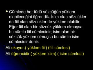  Cümlede her türlü sözcüğün yüklemCümlede her türlü sözcüğün yüklem
olabileceğini öğrendik. İsim olan sözcüklerolabileceğini öğrendik. İsim olan sözcükler
de fiil olan sözcükler de yüklem olabilir.de fiil olan sözcükler de yüklem olabilir.
Eğer fiil olan bir sözcük yüklem olmuşsaEğer fiil olan bir sözcük yüklem olmuşsa
bu cümle fiil cümlesidir; isim olan birbu cümle fiil cümlesidir; isim olan bir
sözcük yüklem olmuşsa bu cümle isimsözcük yüklem olmuşsa bu cümle isim
cümlesidir denir.cümlesidir denir.
AliAli okuyor.( yüklem fiil) (fiil cümlesi)okuyor.( yüklem fiil) (fiil cümlesi)
AliAli öğrencidir.( yüklem isim) ( isim cümlesi)öğrencidir.( yüklem isim) ( isim cümlesi)
 