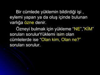 Bir cümlede yüklemin bildirdiği işi ,Bir cümlede yüklemin bildirdiği işi ,
eylemi yapan ya da oluş içinde bulunaneylemi yapan ya da oluş içinde bulunan
varlığavarlığa özneözne denir.denir.
Özneyi bulmak için yükleme “Özneyi bulmak için yükleme “NENE”,””,”KİMKİM””
soruları sorulurYüklemisoruları sorulurYüklemi isimisim olanolan
cümlelerde ise “cümlelerde ise “Olan kim, Olan ne?”Olan kim, Olan ne?”
soruları sorulur.soruları sorulur.
 