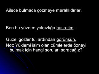 Ailece bulmaca çözmeyeAilece bulmaca çözmeye meraklıdırlar.meraklıdırlar.
Ben bu yüzden yalnızlığaBen bu yüzden yalnızlığa hasretimhasretim ..
Güzel gözler tül ardındanGüzel gözler tül ardından görünsün.görünsün.
Not: Yüklemi isim olan cümlelerde özneyiNot: Yüklemi isim olan cümlelerde özneyi
bulmak için hangi soruları soracağız?bulmak için hangi soruları soracağız?
 