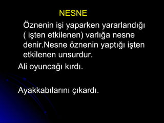 NESNENESNE
Öznenin işi yaparken yararlandığıÖznenin işi yaparken yararlandığı
( işten etkilenen) varlığa nesne( işten etkilenen) varlığa nesne
denir.Nesne öznenin yaptığı iştendenir.Nesne öznenin yaptığı işten
etkilenen unsurdur.etkilenen unsurdur.
Ali oyuncağı kırdı.Ali oyuncağı kırdı.
Ayakkabılarını çıkardı.Ayakkabılarını çıkardı.
 