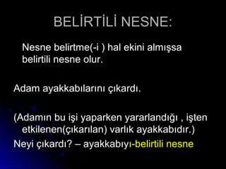 BELİRTİLİ NESNE:BELİRTİLİ NESNE:
Nesne belirtme(-i ) hal ekini almışsaNesne belirtme(-i ) hal ekini almışsa
belirtili nesne olur.belirtili nesne olur.
Adam ayakkabılarını çıkardı.Adam ayakkabılarını çıkardı.
(Adamın bu işi yaparken yararlandığı , işten(Adamın bu işi yaparken yararlandığı , işten
etkilenen(çıkarılan) varlık ayakkabıdır.)etkilenen(çıkarılan) varlık ayakkabıdır.)
Neyi çıkardı? – ayakkabıyNeyi çıkardı? – ayakkabıyı-belirtili nesneı-belirtili nesne
 