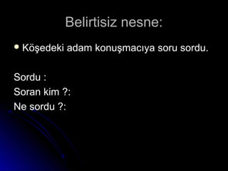 Belirtisiz nesne:Belirtisiz nesne:
 Köşedeki adam konuşmacıya soru sordu.Köşedeki adam konuşmacıya soru sordu.
Sordu :Sordu :
Soran kim ?:Soran kim ?:
Ne sordu ?:Ne sordu ?:
 