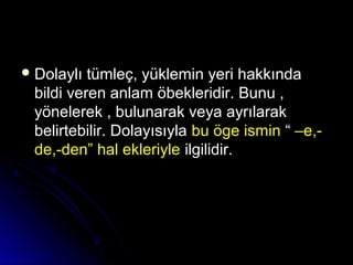  Dolaylı tümleç, yüklemin yeri hakkındaDolaylı tümleç, yüklemin yeri hakkında
bildi veren anlam öbekleridir. Bunu ,bildi veren anlam öbekleridir. Bunu ,
yönelerek , bulunarak veya ayrılarakyönelerek , bulunarak veya ayrılarak
belirtebilir. Dolayısıylabelirtebilir. Dolayısıyla bu öge isminbu öge ismin ““ –e,-–e,-
de,-den” hal ekleriylede,-den” hal ekleriyle ilgilidir.ilgilidir.
 
