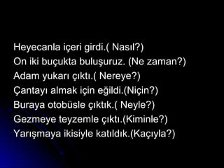 Heyecanla içeri girdi.( Nasıl?)Heyecanla içeri girdi.( Nasıl?)
On iki buçukta buluşuruz. (Ne zaman?)On iki buçukta buluşuruz. (Ne zaman?)
Adam yukarı çıktı.( Nereye?)Adam yukarı çıktı.( Nereye?)
Çantayı almak için eğildi.(Niçin?)Çantayı almak için eğildi.(Niçin?)
Buraya otobüsle çıktık.( Neyle?)Buraya otobüsle çıktık.( Neyle?)
Gezmeye teyzemle çıktı.(Kiminle?)Gezmeye teyzemle çıktı.(Kiminle?)
Yarışmaya ikisiyle katıldık.(Kaçıyla?)Yarışmaya ikisiyle katıldık.(Kaçıyla?)
 